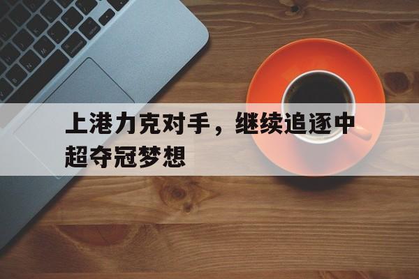 关于上港力克对手，继续追逐中超夺冠梦想的信息